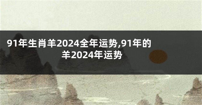 91年生肖羊2024全年运势,91年的羊2024年运势