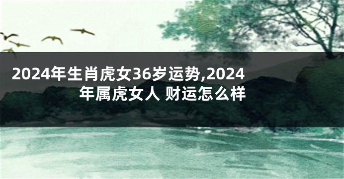 2024年生肖虎女36岁运势,2024年属虎女人 财运怎么样