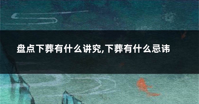 盘点下葬有什么讲究,下葬有什么忌讳