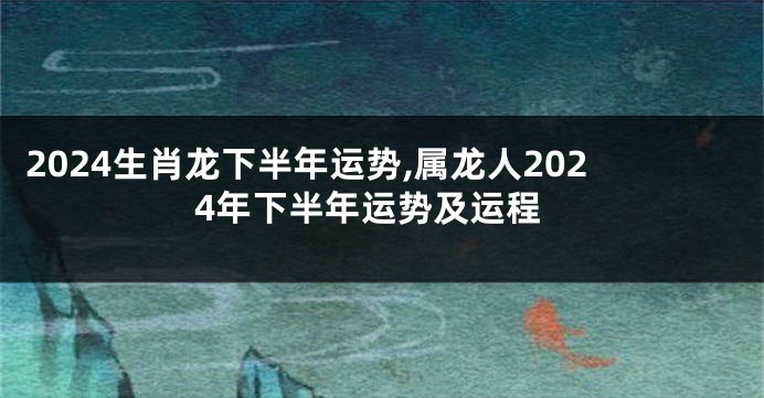 2024生肖龙下半年运势,属龙人2024年下半年运势及运程