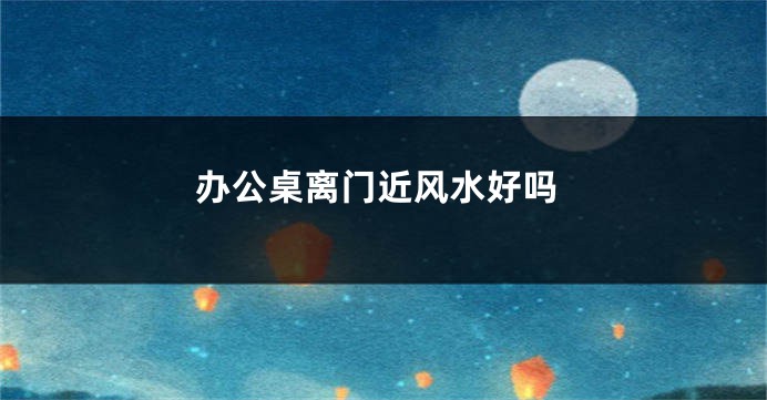 办公桌离门近风水好吗