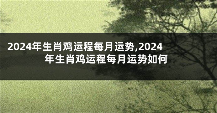 2024年生肖鸡运程每月运势,2024年生肖鸡运程每月运势如何