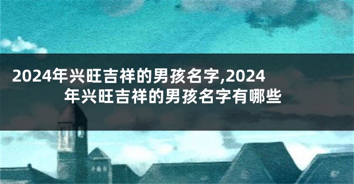 2024年兴旺吉祥的男孩名字,2024年兴旺吉祥的男孩名字有哪些