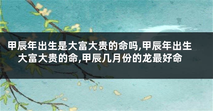 甲辰年出生是大富大贵的命吗,甲辰年出生大富大贵的命,甲辰几月份的龙最好命