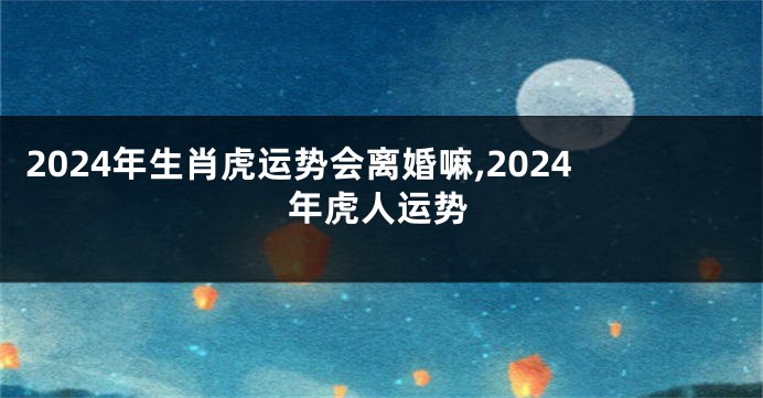 2024年生肖虎运势会离婚嘛,2024年虎人运势