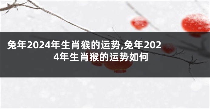 兔年2024年生肖猴的运势,兔年2024年生肖猴的运势如何