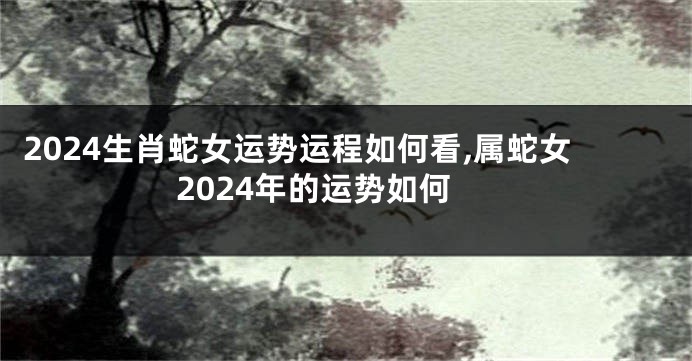 2024生肖蛇女运势运程如何看,属蛇女2024年的运势如何