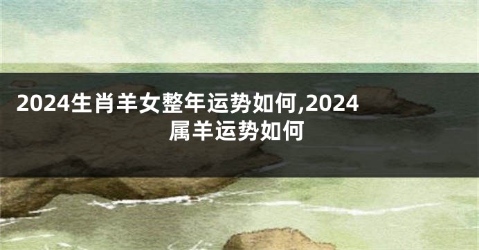 2024生肖羊女整年运势如何,2024属羊运势如何
