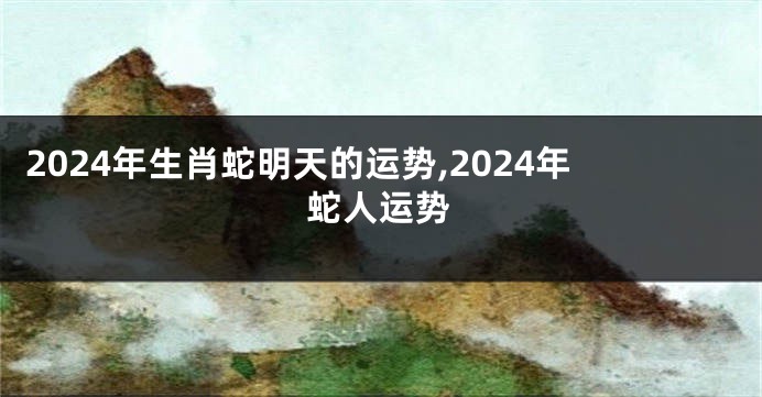 2024年生肖蛇明天的运势,2024年蛇人运势