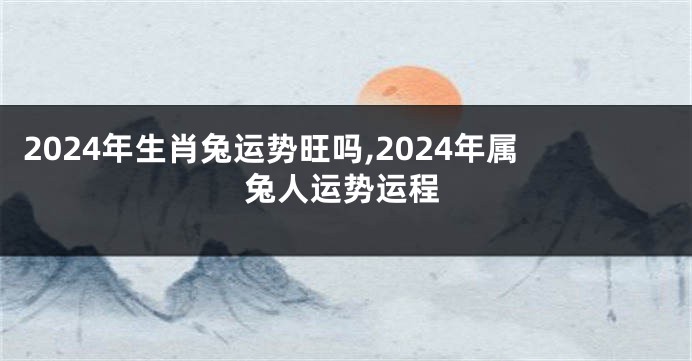 2024年生肖兔运势旺吗,2024年属兔人运势运程