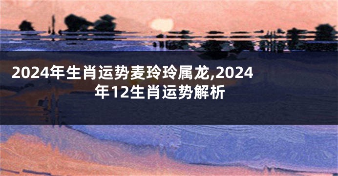 2024年生肖运势麦玲玲属龙,2024年12生肖运势解析