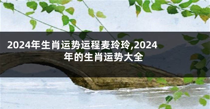 2024年生肖运势运程麦玲玲,2024年的生肖运势大全