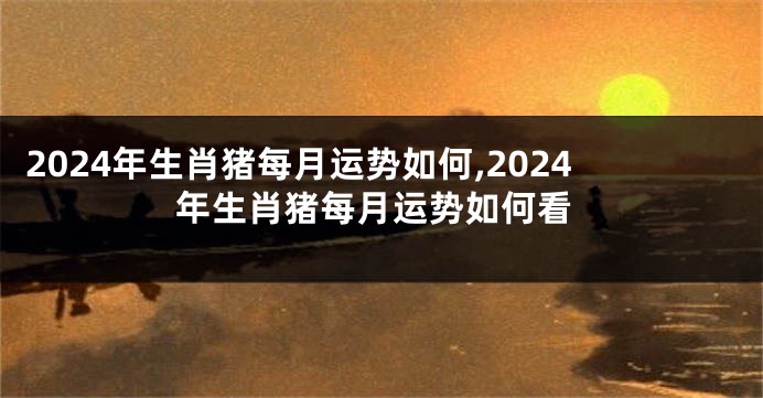 2024年生肖猪每月运势如何,2024年生肖猪每月运势如何看