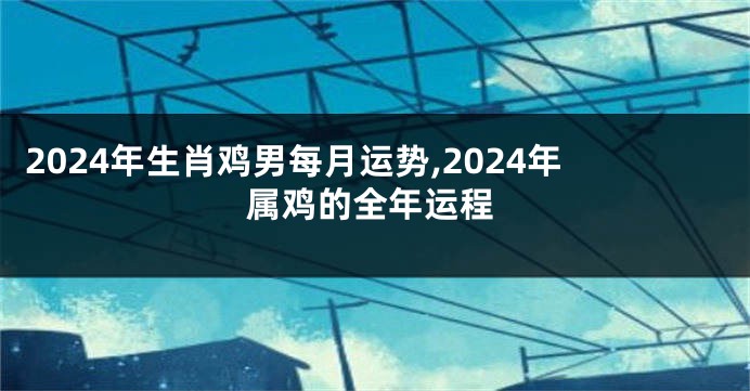 2024年生肖鸡男每月运势,2024年属鸡的全年运程