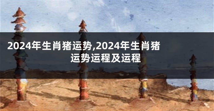 2024年生肖猪运势,2024年生肖猪运势运程及运程