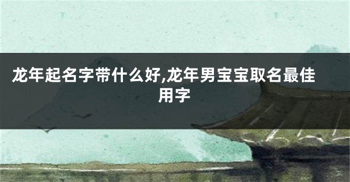 龙年起名字带什么好,龙年男宝宝取名最佳用字