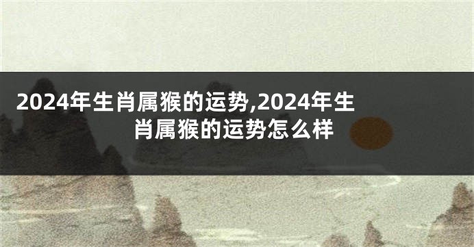 2024年生肖属猴的运势,2024年生肖属猴的运势怎么样