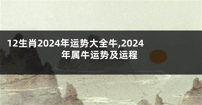 12生肖2024年运势大全牛,2024年属牛运势及运程