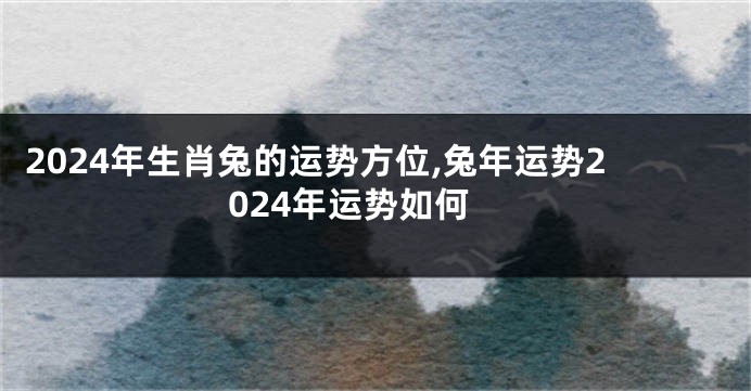 2024年生肖兔的运势方位,兔年运势2024年运势如何
