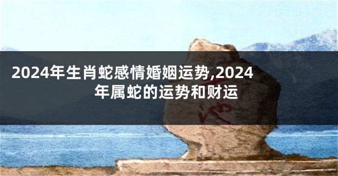 2024年生肖蛇感情婚姻运势,2024年属蛇的运势和财运