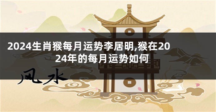 2024生肖猴每月运势李居明,猴在2024年的每月运势如何