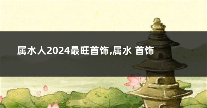 属水人2024最旺首饰,属水 首饰