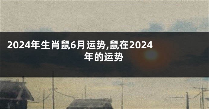 2024年生肖鼠6月运势,鼠在2024年的运势