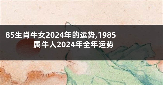 85生肖牛女2024年的运势,1985属牛人2024年全年运势