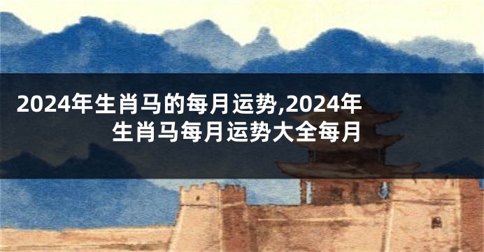 2024年生肖马的每月运势,2024年生肖马每月运势大全每月