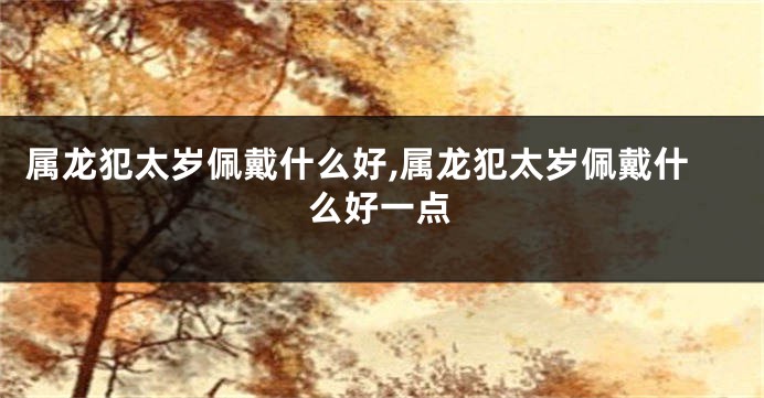 属龙犯太岁佩戴什么好,属龙犯太岁佩戴什么好一点