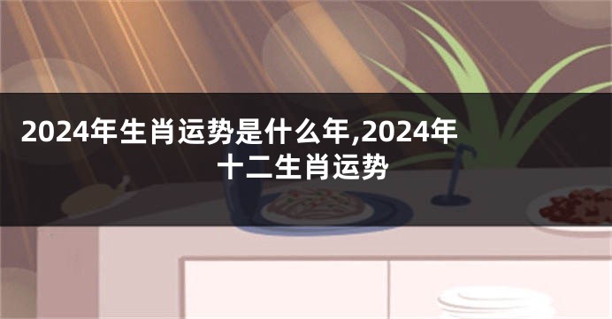 2024年生肖运势是什么年,2024年十二生肖运势