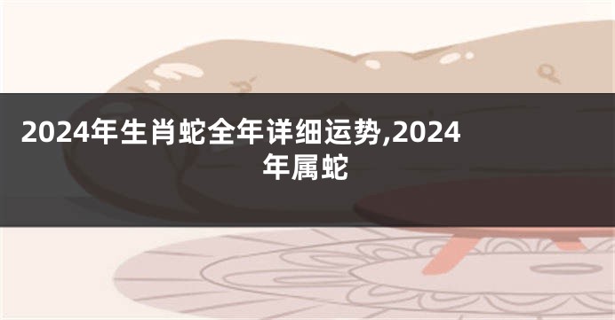 2024年生肖蛇全年详细运势,2024年属蛇
