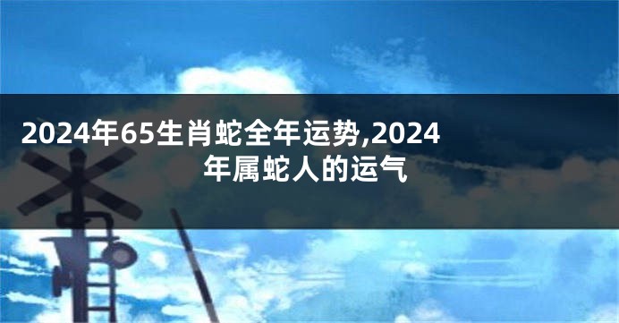 2024年65生肖蛇全年运势,2024年属蛇人的运气