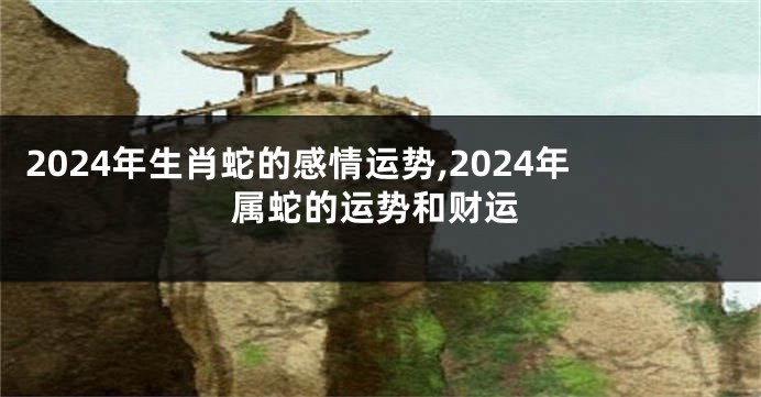2024年生肖蛇的感情运势,2024年属蛇的运势和财运