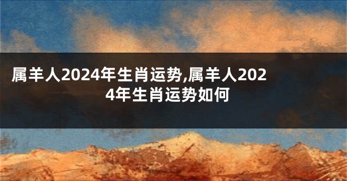 属羊人2024年生肖运势,属羊人2024年生肖运势如何