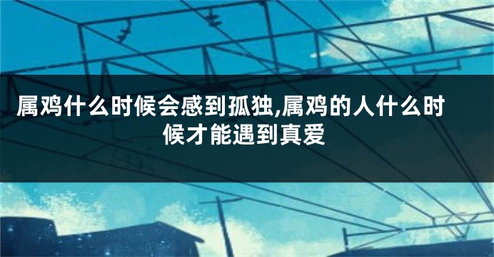 属鸡什么时候会感到孤独,属鸡的人什么时候才能遇到真爱