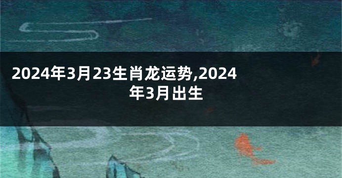 2024年3月23生肖龙运势,2024年3月出生