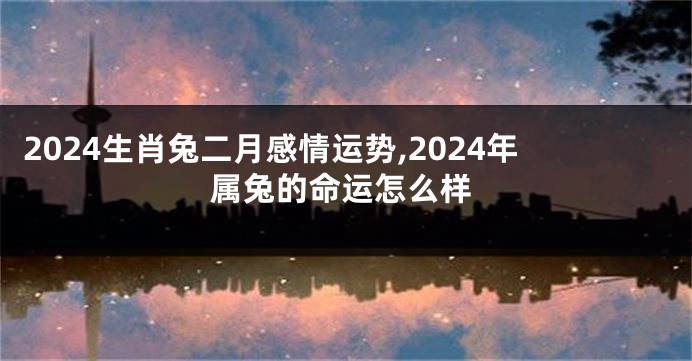 2024生肖兔二月感情运势,2024年属兔的命运怎么样