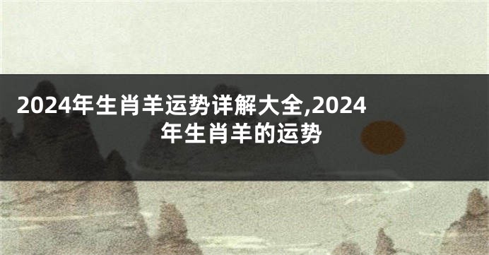 2024年生肖羊运势详解大全,2024年生肖羊的运势