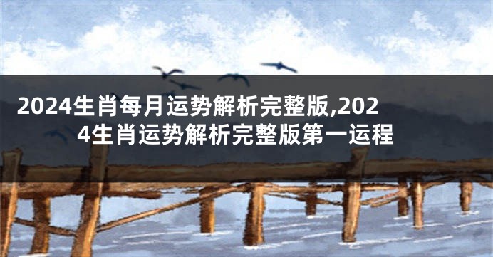 2024生肖每月运势解析完整版,2024生肖运势解析完整版第一运程