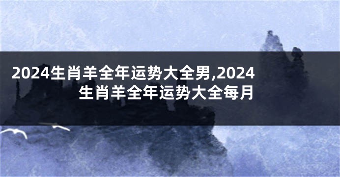 2024生肖羊全年运势大全男,2024生肖羊全年运势大全每月