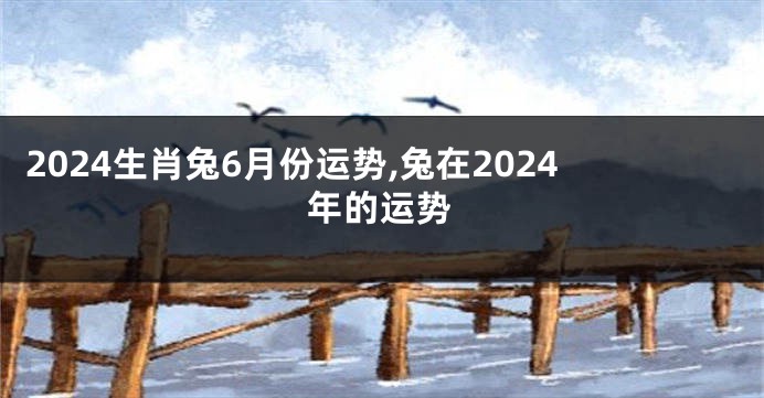 2024生肖兔6月份运势,兔在2024年的运势