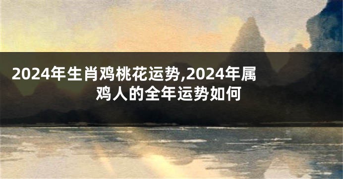 2024年生肖鸡桃花运势,2024年属鸡人的全年运势如何