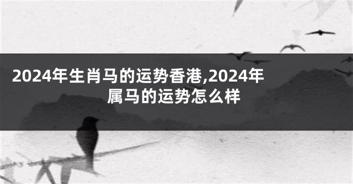2024年生肖马的运势香港,2024年属马的运势怎么样