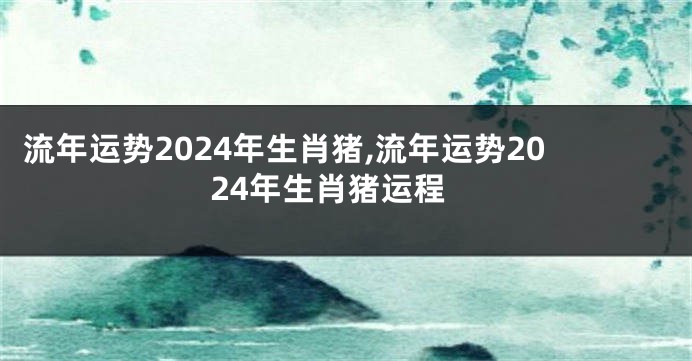 流年运势2024年生肖猪,流年运势2024年生肖猪运程