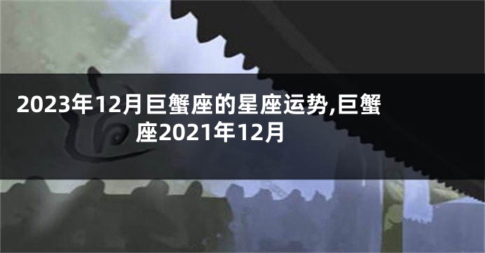 2023年12月巨蟹座的星座运势,巨蟹座2021年12月