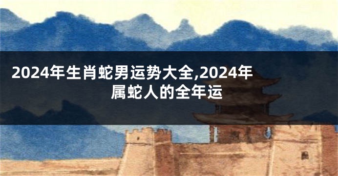 2024年生肖蛇男运势大全,2024年属蛇人的全年运