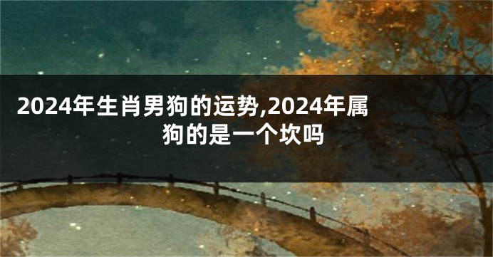 2024年生肖男狗的运势,2024年属狗的是一个坎吗