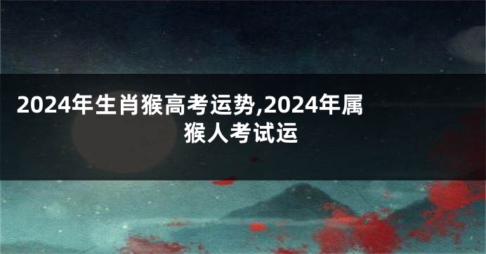 2024年生肖猴高考运势,2024年属猴人考试运