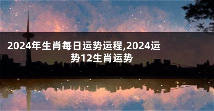 2024年生肖每日运势运程,2024运势12生肖运势